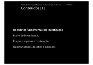 Projeto de dissertação | Mestrado em Comunicação Multimédia   16 09 2011

      Conteúdos [1]




Os aspetos fundamentais da investigação

Plano de investigação

Etapas e aspetos a contemplar

Oportunidades/desaﬁos e ameaças
 