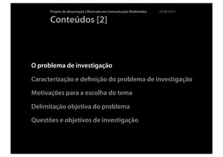 Projeto de dissertação | Mestrado em Comunicação Multimédia   16 09 2011

      Conteúdos [2]



O problema de investigação

Caracterização e deﬁnição do problema de investigação

Motivações para a escolha do tema

Delimitação objetiva do problema

Questões e objetivos de investigação
 