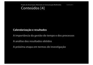 Projeto de dissertação | Mestrado em Comunicação Multimédia   16 09 2011

      Conteúdos [4]




Calendarização e resultados

A importância da gestão do tempo e dos processos

A análise dos resultados obtidos

A próxima etapa em termos de investigação
 