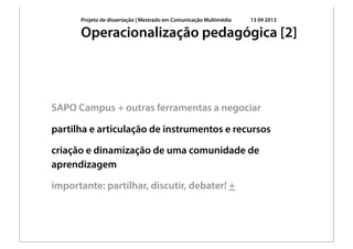 Projeto de dissertação | Mestrado em Comunicação Multimédia 13 09 2013
SAPO Campus + outras ferramentas a negociar
partilha e articulação de instrumentos e recursos
criação e dinamização de uma comunidade de
aprendizagem
importante: partilhar, discutir, debater! +
Operacionalização pedagógica [2]
 
