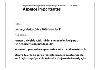 Projeto de dissertação | Mestrado em Comunicação Multimédia 13 09 2013
Faltas
presença obrigatória a 80% das aulas P
Nas aulas...
manter o nível de ruído minimamente tolerável para o
funcionamento normal das aulas
autonomia para o desempenho de muito trabalho extra-aula
alguma tolerância para o reescalonamento da planiﬁcação
em função da própria dinâmica dos projetos de investigação
Aspetos importantes
 