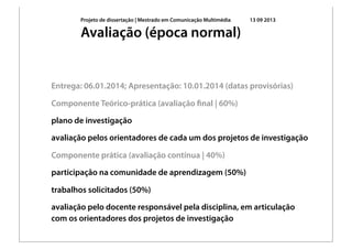 Projeto de dissertação | Mestrado em Comunicação Multimédia 13 09 2013
Entrega: 06.01.2014; Apresentação: 10.01.2014 (datas provisórias)
Componente Teórico-prática (avaliação ﬁnal | 60%)
plano de investigação
avaliação pelos orientadores de cada um dos projetos de investigação
Componente prática (avaliação contínua | 40%)
participação na comunidade de aprendizagem (50%)
trabalhos solicitados (50%)
avaliação pelo docente responsável pela disciplina, em articulação
com os orientadores dos projetos de investigação
Avaliação (época normal)
 