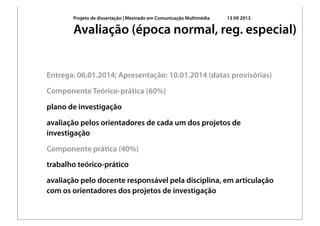Projeto de dissertação | Mestrado em Comunicação Multimédia 13 09 2013
Entrega: 06.01.2014; Apresentação: 10.01.2014 (datas provisórias)
Componente Teórico-prática (60%)
plano de investigação
avaliação pelos orientadores de cada um dos projetos de
investigação
Componente prática (40%)
trabalho teórico-prático
avaliação pelo docente responsável pela disciplina, em articulação
com os orientadores dos projetos de investigação
Avaliação (época normal, reg. especial)
 