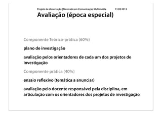 Projeto de dissertação | Mestrado em Comunicação Multimédia 13 09 2013
Componente Teórico-prática (60%)
plano de investigação
avaliação pelos orientadores de cada um dos projetos de
investigação
Componente prática (40%)
ensaio reﬂexivo (temática a anunciar)
avaliação pelo docente responsável pela disciplina, em
articulação com os orientadores dos projetos de investigação
Avaliação (época especial)
 
