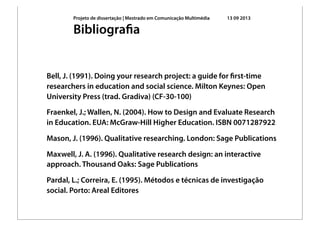 Projeto de dissertação | Mestrado em Comunicação Multimédia 13 09 2013
Bell, J. (1991). Doing your research project: a guide for ﬁrst-time
researchers in education and social science. Milton Keynes: Open
University Press (trad. Gradiva) (CF-30-100)
Fraenkel, J.; Wallen, N. (2004). How to Design and Evaluate Research
in Education. EUA: McGraw-Hill Higher Education. ISBN 0071287922
Mason, J. (1996). Qualitative researching. London: Sage Publications
Maxwell, J. A. (1996). Qualitative research design: an interactive
approach. Thousand Oaks: Sage Publications
Pardal, L.; Correira, E. (1995). Métodos e técnicas de investigação
social. Porto: Areal Editores
Bibliograﬁa
 