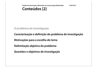 Projeto de dissertação | Mestrado em Comunicação Multimédia 13 09 2013
O problema de investigação
Caracterização e deﬁnição do problema de investigação
Motivações para a escolha do tema
Delimitação objetiva do problema
Questões e objetivos de investigação
Conteúdos [2]
 