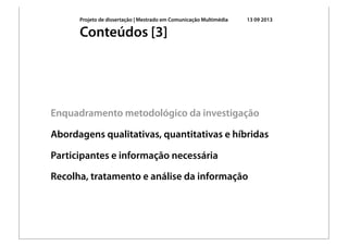 Projeto de dissertação | Mestrado em Comunicação Multimédia 13 09 2013
Enquadramento metodológico da investigação
Abordagens qualitativas, quantitativas e híbridas
Participantes e informação necessária
Recolha, tratamento e análise da informação
Conteúdos [3]
 