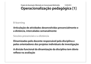 Projeto de dissertação | Mestrado em Comunicação Multimédia 13 09 2013
B-learning
Articulação de atividades desenvolvidas presencialmente e
a distância, intercaladas semanalmente
Sessões presenciais e a distância
Dinamizadas pelo docente responsável pela disciplina e
pelos orientadores dos projetos individuais de investigação
A divisão funcional da dinamização da disciplina tem óbvio
reﬂexo na avaliação
Operacionalização pedagógica [1]
 