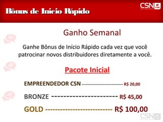 Bônus de Inicio Rápido

                        Ganho Semanal
    Ganhe Bônus de Início Rápido cada vez que você
   patrocinar novos distribuidores diretamente a você.

                         Pacote Inicial
     EMPREENDEDOR CSN --------------------------------- R$ 20,00

     BRONZE       ---------------------- R$ 45,00
     GOLD --------------------------- R$ 100,00
 