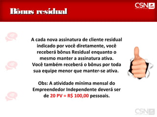 Bônus residual


     A cada nova assinatura de cliente residual
        indicado por você diretamente, você
        receberá bônus Residual enquanto o
          mesmo manter a assinatura ativa.
     Você também receberá o bônus por toda
      sua equipe menor que manter-se ativa.

       Obs: A atividade mínima mensal do
     Empreendedor Independente deverá ser
         de 20 PV = R$ 100,00 pessoais.
 