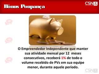 Bônus Poupança




    O Empreendedor Independente que manter
        sua atividade mensal por 12 meses
       consecutivos, receberá 1% de todo o
      volume recebido de PVs em sua equipe
          menor, durante aquele período.
 