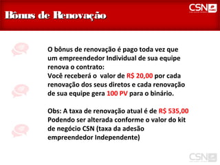 Bônus de Renovação


       O bônus de renovação é pago toda vez que
       um empreendedor Individual de sua equipe
       renova o contrato:
       Você receberá o valor de R$ 20,00 por cada
       renovação dos seus diretos e cada renovação
       de sua equipe gera 100 PV para o binário.

       Obs: A taxa de renovação atual é de R$ 535,00
       Podendo ser alterada conforme o valor do kit
       de negócio CSN (taxa da adesão
       empreendedor Independente)
 