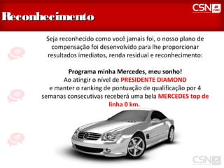 Reconhecimento
       Seja reconhecido como você jamais foi, o nosso plano de
         compensação foi desenvolvido para lhe proporcionar
       resultados imediatos, renda residual e reconhecimento:

              Programa minha Mercedes, meu sonho!
            Ao atingir o nível de PRESIDENTE DIAMOND
        e manter o ranking de pontuação de qualificação por 4
      semanas consecutivas receberá uma bela MERCEDES top de
                             linha 0 km.
 