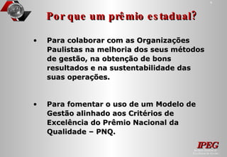 Por que um prêmio estadual? Para colaborar com as Organizações Paulistas na melhoria dos seus métodos de gestão, na obtenção de bons resultados e na sustentabilidade das suas operações. Para fomentar o uso de um Modelo de Gestão alinhado aos Critérios de Excelência do Prêmio Nacional da Qualidade – PNQ.  
