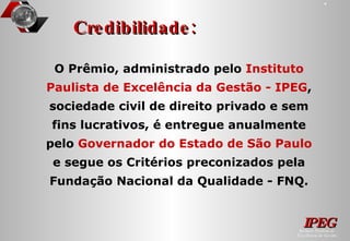 Credibilidade: O Prêmio, administrado pelo  Instituto Paulista de Excelência da Gestão - IPEG , sociedade civil de direito privado e sem fins lucrativos, é entregue anualmente pelo  Governador do Estado de São Paulo  e segue os Critérios preconizados pela Fundação Nacional da Qualidade - FNQ. 