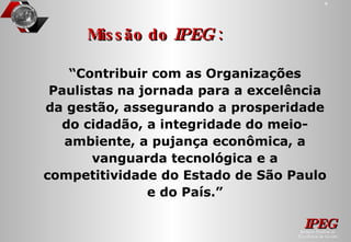 “ Contribuir com as Organizações Paulistas na jornada para a excelência da gestão, assegurando a prosperidade do cidadão, a integridade do meio-ambiente, a pujança econômica, a vanguarda tecnológica e a competitividade do Estado de São Paulo e do País.” Missão do  IPEG  : 