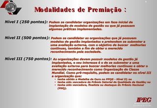Modalidades de Premiação : Nível III (750 pontos):   As organizações devem possuir modelos de gestão já implantados, e seu interesse é o de se submeter a uma avaliação externa para buscar melhorias contínuas e obter o merecido reconhecimento como Organização de Classe Mundial. Como pré-requisito, podem se candidatar no nível III a organização que: tenha obtido a Medalha de Ouro no PPQG - Nível II; ou tenha sido vencedora de Prêmio Setorial de Qualidade da Gestão; ou tenha sido vencedora, finalista ou destaque do Prêmio Nacional (PNQ).   Nível I (250 pontos):   Podem se candidatar organizações em fase inicial de implantação de modelos de gestão ou que já possuam algumas práticas implementadas.  Nível II (500 pontos):   Podem se candidatar as organizações que já possuem modelos de gestão implantados e pretendem se submeter a uma avaliação externa, com o objetivo de buscar  melhorias contínuas, também a fim de obter o merecido reconhecimento pela sociedade. 