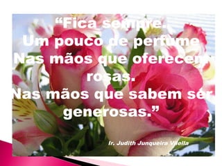 “Fica sempre.
Um pouco de perfume
Nas mãos que oferecem
rosas.
Nas mãos que sabem ser
generosas.”
Ir. Judith Junqueira Vilella
 