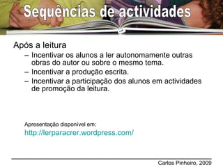 Após a leitura Incentivar os alunos a ler autonomamente outras obras do autor ou sobre o mesmo tema. Incentivar a produção escrita. Incentivar a participação dos alunos em actividades de promoção da leitura. Apresentação disponível em: http://lerparacrer.wordpress.com/   Sequências de actividades  