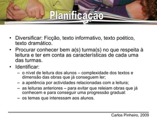 Diversificar: Ficção, texto informativo, texto poético, texto dramático. Procurar conhecer bem a(s) turma(s) no que respeita à leitura e ter em conta as características de cada uma das turmas. Identificar: o nível de leitura dos alunos – complexidade dos textos e dimensão das obras que já conseguem ler;   a apetência por actividades relacionadas com a leitura; as leituras anteriores – para evitar que releiam obras que já conhecem e para conseguir uma progressão gradual: os temas que interessam aos alunos. Planificação 