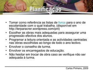 Tomar como referência as listas de  livros  para o ano de escolaridade com o qual trabalha. (disponível em http://lerparacrer.wordpress.com/pnl) Escolher as obras mais adequadas para assegurar uma progressão efectiva dos alunos. Programar a leitura orientada e as actividades centradas nas obras escolhidas ao longo de todo o ano lectivo. Envolver o conselho de turma. Envolver os encarregados de educação. Não hesitar em trocar de obra caso se verifique não ser adequada à turma. Planificação 