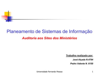 Planeamento de Sistemas de Informação
      Auditoria aos Sites dos Ministérios




                                              Trabalho realizado por:
                                                   José Alçada N.4784
                                                 Pedro Valente N. 6150


               Universidade Fernando Pessoa                          1
 