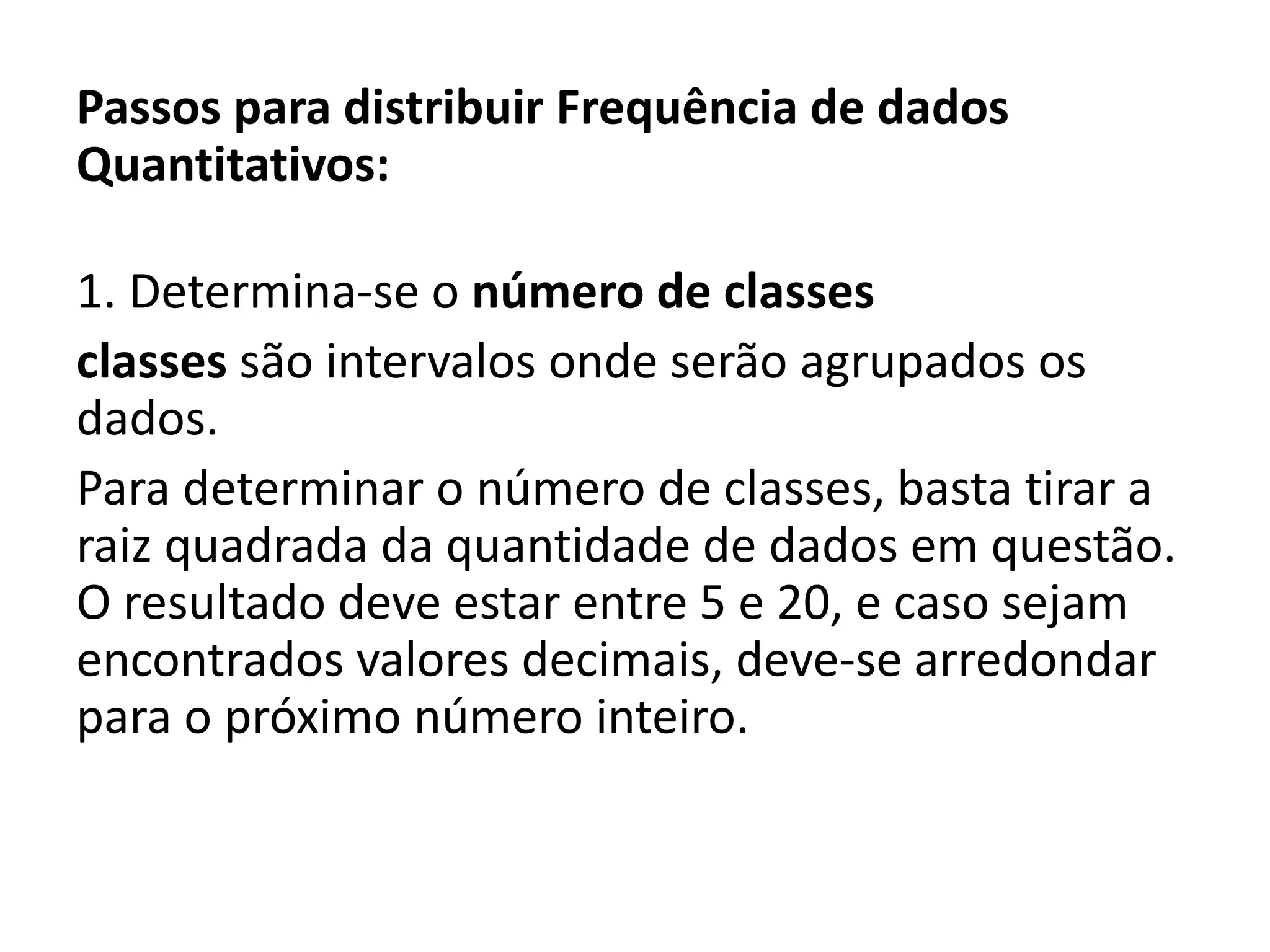 Passos para distribuir Frequência de dados
Quantitativos:
1. Determina-se o número de classes
classes são intervalos onde serão agrupados os
dados.
Para determinar o número de classes, basta tirar a
raiz quadrada da quantidade de dados em questão.
O resultado deve estar entre 5 e 20, e caso sejam
encontrados valores decimais, deve-se arredondar
para o próximo número inteiro.
 
