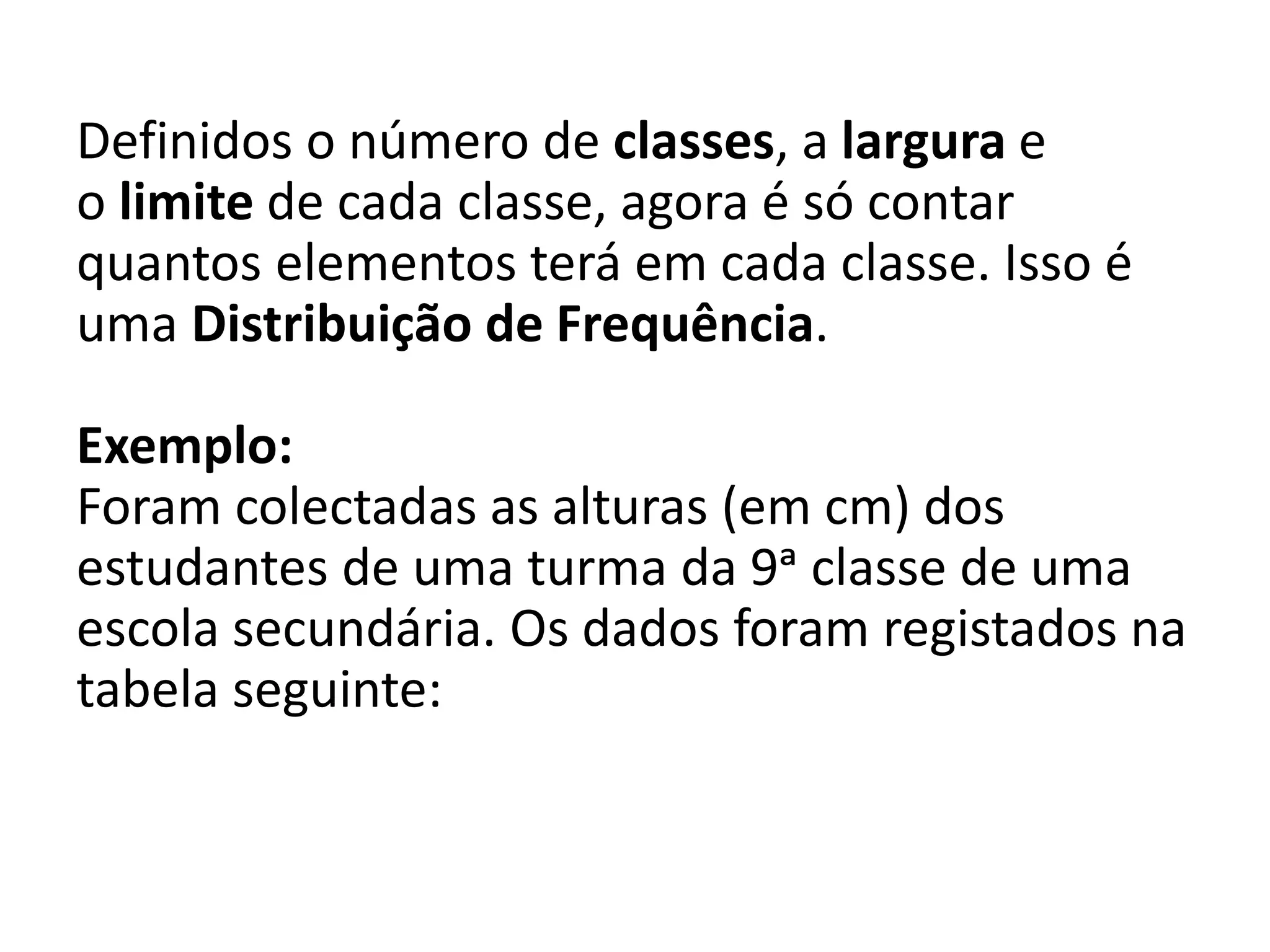 Definidos o número de classes, a largura e
o limite de cada classe, agora é só contar
quantos elementos terá em cada classe. Isso é
uma Distribuição de Frequência.
Exemplo:
Foram colectadas as alturas (em cm) dos
estudantes de uma turma da 9ᵃ classe de uma
escola secundária. Os dados foram registados na
tabela seguinte:
 