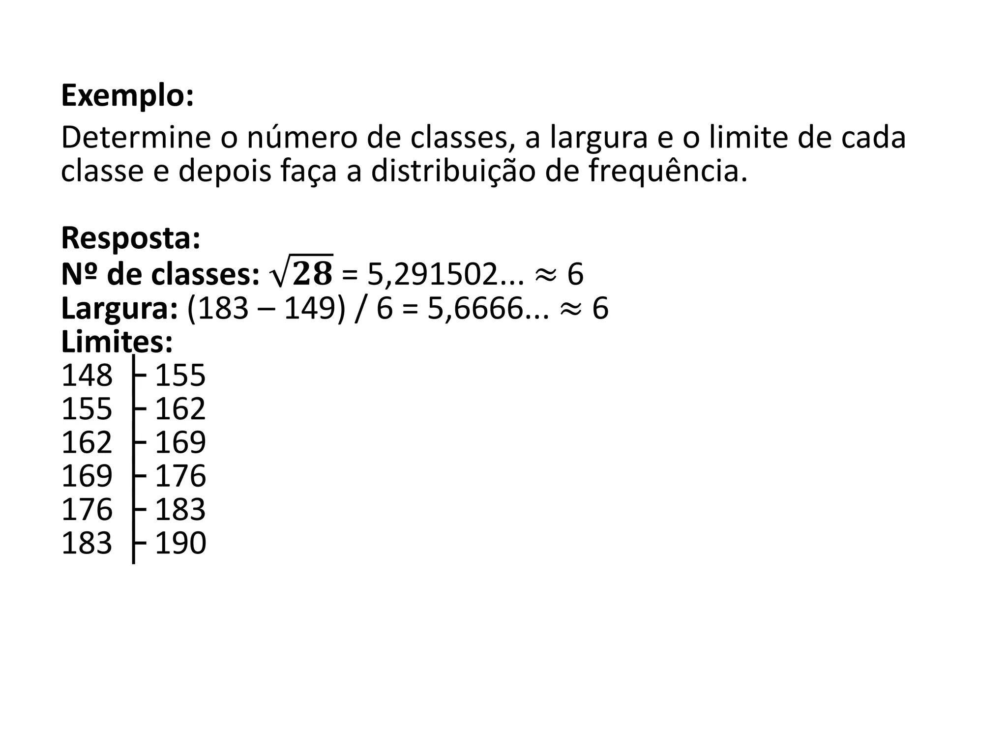 Exemplo:
Determine o número de classes, a largura e o limite de cada
classe e depois faça a distribuição de frequência.
Resposta:
Nº de classes: 𝟐𝟖 = 5,291502... ≈ 6
Largura: (183 – 149) / 6 = 5,6666... ≈ 6
Limites:
148 ├ 155
155 ├ 162
162 ├ 169
169 ├ 176
176 ├ 183
183 ├ 190
 