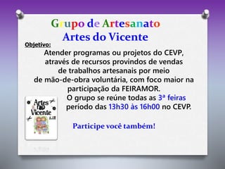 Grupo de Artesanato 
Artes do Vicente 
Objetivo: 
Atender programas ou projetos do CEVP, 
através de recursos provindos de vendas 
de trabalhos artesanais por meio 
de mão-de-obra voluntária, com foco maior na 
participação da FEIRAMOR. 
O grupo se reúne todas as 3ª feiras 
no período das 13h30 às 16h00 no CEVP. 
Participe você também! 
 