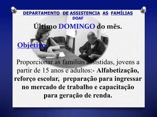 DEPARTAMENTO DE ASSISTENCIA AS FAMÍLIAS 
DOAF 
Último DOMINGO do mês. 
Objetivo 
Proporcionar as famílias assistidas, jovens a 
partir de 15 anos e adultos:- Alfabetização, 
reforço escolar, preparação para ingressar 
no mercado de trabalho e capacitação 
para geração de renda. 
 