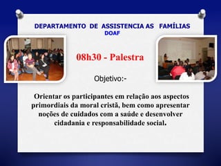 DEPARTAMENTO DE ASSISTENCIA AS FAMÍLIAS 
DOAF 
08h30 - Palestra 
Objetivo:- 
Orientar os participantes em relação aos aspectos 
primordiais da moral cristã, bem como apresentar 
noções de cuidados com a saúde e desenvolver 
cidadania e responsabilidade social. 
 
