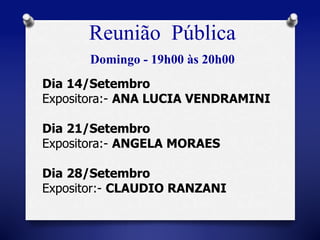 Reunião Pública 
Domingo - 19h00 às 20h00 
Dia 14/Setembro 
Expositora:- ANA LUCIA VENDRAMINI 
Dia 21/Setembro 
Expositora:- ANGELA MORAES 
Dia 28/Setembro 
Expositor:- CLAUDIO RANZANI 
 