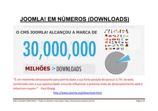 JOOMLA! EM NÚMEROS (DOWNLOADS)




“É um momento emocionante para joomla dada a sua forte posição de possuir 2.7% da web,
combinada com a sua oportunidade única de influenciar a próxima onda de desenvolvimento web e
móvel em nuvem.” Paul Orwig
                                           http://www.joomla.org/download.html

Júlio Coutinho 2000/2012 – Todos os direitos reservados. http://www.juliocoutinho.com.br   Página 10
 