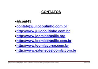 CONTATOS

           @cout45
           contato@juliocoutinho.com.br
           http://www.juliocoutinho.com.br
           http://www.joomlabrasilia.org
           http://www.joomlabrasilia.com.br
           http://www.joomlacurso.com.br
           http://www.extensoesjoomla.com.br


Júlio Coutinho 2000/2012 – Todos os direitos reservados. http://www.juliocoutinho.com.br   Página 16
 