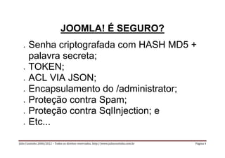 JOOMLA! É SEGURO?
      Senha criptografada com HASH MD5 +
       palavra secreta;
      TOKEN;
      ACL VIA JSON;
      Encapsulamento do /administrator;
      Proteção contra Spam;
      Proteção contra SqlInjection; e
      Etc...

Júlio Coutinho 2000/2012 – Todos os direitos reservados. http://www.juliocoutinho.com.br   Página 4
 