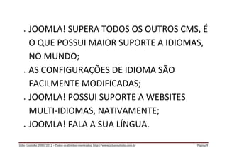    JOOMLA! SUPERA TODOS OS OUTROS CMS, É
       O QUE POSSUI MAIOR SUPORTE A IDIOMAS,
       NO MUNDO;
      AS CONFIGURAÇÕES DE IDIOMA SÃO
       FACILMENTE MODIFICADAS;
      JOOMLA! POSSUI SUPORTE A WEBSITES
       MULTI-IDIOMAS, NATIVAMENTE;
      JOOMLA! FALA A SUA LÍNGUA.
Júlio Coutinho 2000/2012 – Todos os direitos reservados. http://www.juliocoutinho.com.br   Página 9
 