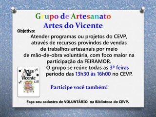 Objetivo:
Atender programas ou projetos do CEVP,
através de recursos provindos de vendas
de trabalhos artesanais por meio
de mão-de-obra voluntária, com foco maior na
participação da FEIRAMOR.
O grupo se reúne todas as 3ª feiras
no período das 13h30 às 16h00 no CEVP.
Participe você também!
Grupo de Artesanato
Artes do Vicente
Faça seu cadastro de VOLUNTÁRIO na Biblioteca do CEVP.
 
