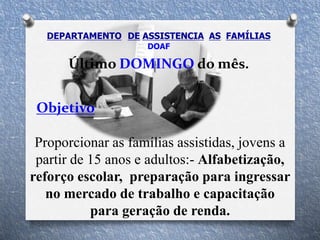 Último DOMINGO do mês.
Objetivo
Proporcionar as famílias assistidas, jovens a
partir de 15 anos e adultos:- Alfabetização,
reforço escolar, preparação para ingressar
no mercado de trabalho e capacitação
para geração de renda.
DEPARTAMENTO DE ASSISTENCIA AS FAMÍLIAS
DOAF
 