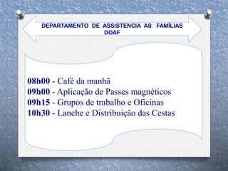 08h00 - Café da manhã
09h00 - Aplicação de Passes magnéticos
09h15 - Grupos de trabalho e Oficinas
10h30 - Lanche e Distribuição das Cestas
DEPARTAMENTO DE ASSISTENCIA AS FAMÍLIAS
DOAF
 