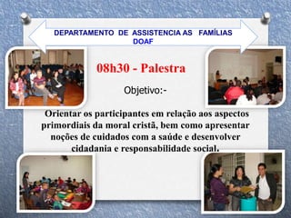 08h30 - Palestra
Objetivo:-
Orientar os participantes em relação aos aspectos
primordiais da moral cristã, bem como apresentar
noções de cuidados com a saúde e desenvolver
cidadania e responsabilidade social.
DEPARTAMENTO DE ASSISTENCIA AS FAMÍLIAS
DOAF
 