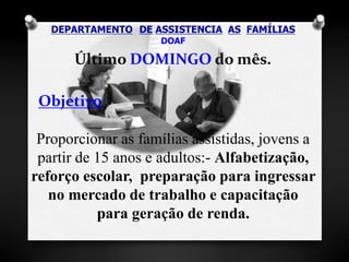 DEPARTAMENTO DE ASSISTENCIA AS FAMÍLIAS 
DOAF 
Último DOMINGO do mês. 
Objetivo 
Proporcionar as famílias assistidas, jovens a 
partir de 15 anos e adultos:- Alfabetização, 
reforço escolar, preparação para ingressar 
no mercado de trabalho e capacitação 
para geração de renda. 
 
