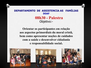 DEPARTAMENTO DE ASSISTENCIA AS FAMÍLIAS 
DOAF 
08h30 - Palestra 
Objetivo:- 
Orientar os participantes em relação 
aos aspectos primordiais da moral cristã, 
bem como apresentar noções de cuidados 
com a saúde e desenvolver cidadania 
e responsabilidade social. 
 