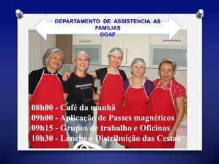 DEPARTAMENTO DE ASSISTENCIA AS 
FAMÍLIAS 
DOAF 
08h00 - Café da manhã 
09h00 - Aplicação de Passes magnéticos 
09h15 - Grupos de trabalho e Oficinas 
10h30 - Lanche e Distribuição das Cestas 
 