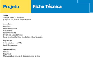Projeto                                Ficha Técnica
Vagas:
Total de vagas: 57 unidades.
(Vagas de uso comum ao condomínio)

Assinaturas:
Arquiteto:
Cepro Arquitetura
Paisagismo:
Faisal Paisagismo
Decoração Áreas Comuns:
Rossi Residencial e Conx Construtora e Incorporadora
Segurança:
Infra-estrutura para CFTV
Controle de Acesso

Serviços Básicos:
Portaria
Segurança
Manutenção e limpeza de áreas comuns e jardins
 