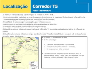 Localização                                  Corredor T5
                                             Fonte: Site Prefeitura

. A Prefeitura está construindo o corredor para os eventos de 2014 e 2016.
 O corredor deverá ser implantado ao longo de vias com elevado volume de viagens por ônibus, ligando a Barra à Penha.
. Totalmente segregado do tráfego geral, com interrupções nos cruzamentos;
. Possibilidade de ultrapassagem nas estações, para linhas expressas;
. Integrado com os principais eixos radiais de elevada capacidade do Município.
. Servido por linhas de ônibus alimentadoras e complementares:
. Linhas Alimentadoras: linhas mais curtas interligando o Corredor T5 com os bairros localizados na área de influência do
traçado;
. Linhas Complementares: linhas mais longas ligando o Corredor T5 ao Centro da Cidade e principais sub-centros urbanos
(Zona Sul, Méier, Saens Pena,...).
                                     Penha                 O corredor T5 tem a extensão de 28 km

                                                           O T5 é composto por:



                                                              •   2 terminais: Alvorada (Barra da Tijuca) e Penha
                                                              •   6 estações duplas (linhas expressas e paradoras):
                                                              •   30 estações simples (linhas paradoras)


                                                             Haverá 13 pontos de integração: Alvorada, Autódromo, Praça do
                                                              Bandolim, Merck, Taquara, Tanque, Praça Seca, Madureira, Vaz Lobo,
                                                              Vicente de Carvalho, Aquidauana, Praça do Carmo e Penha


                 Barra da Tijuca
 