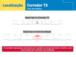 Localização             Corredor T5
                         Fonte: Site Prefeitura




                               SEÇÃO TIPO NO CORREDOR T5
                       Seção tipo no Corredor T5




                     Seção tipo no local da estação
                             SEÇÃO TIPO NO LOCAL DA ESTAÇÃO




O corredor apresenta uma faixa por sentido ao longo de todo o trecho, com
                  duas faixas por sentido nas estações
 