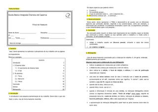 Eis alguns aspectos que poderás referir:
Folha de Rosto
                                                                                                                        O tema é...
                                                                                                                        Foi escolhido porque...
                                                                                                                        O que se pretende tratar é... com o objectivo de...
                                                                                                   S CA INT
                                                                                                    I
                                                                                                 BÁ        E
                                                                                             A




                                                                                                           G
                                                                                         L
                                                                                        O
Escola Básica Integrada Charneca de Caparica




                                                                                                            R
                                                                                                             AD
                                                                                     E C
                                                                                      S




                                                                                                               A
                                                                                                                        Resolvemos começar por... e continuar...

                                                                                                                   4. Desenvolvimento
                                                                                                                     Nesta parte, deves apresentar o TEMA e desenvolvê-lo de acordo com os diferentes
                                                                                                                   aspectos que pretendes abordar, seguindo o teu sumário/plano, como por exemplo, a
                                  TÍTULO DO TRABALHO                                                               informação que recolheste, os problemas levantados a partir daí, os argumentos utilizados,
                                                                                                                   o que compreendeste após a tua pesquisa...
                                                                                                                   5. Conclusão
Nome do Aluno: _____________________           Disciplina: ______________________                                   Na conclusão podes resumir as ideias mais importantes do teu trabalho; expor as dúvidas
Nº ____                                                                                                            que continuam a existir; registar as tuas opiniões sobre o trabalho e o modo como o
                                                                                                                   realizaste, as dificuldades sentidas...
Ano ____ Turma ______                          Professor(a): ____________________
                                                                                                                   Importante:

 Data de entrega: _____________________                                                                                 redigir o trabalho usando um discurso pessoal, evitando a cópia dos textos
                                                                                                                        consultados;
                                                                                                                        ser criativo e original
2. Sumário
 Aqui, deves apresentar os capítulos e subcapítulos do teu trabalho com as páginas
                                                                                                                   6. Bibliografia
correspondentes.
Observa o exemplo:                                                                                                  Lista de obras/materiais consultados para a redacção do trabalho; é, em geral, ordenada
                                                                                                                   alfabeticamente por autores
                                            Sumário
      Introdução                                                               3                                   Algumas regras para a elaboração de uma bibliografia:

      1. O Sistema Solar                                                       4                                        indicar os autores (em maiúsculas) por ordem alfabética;

          1.1. O nascimento do Sistema Solar                                   5                                        o título da obra começa por maiúsculas e vem em itálico;

          1.2. O Sol                                                           8                                        deve indicar-se a edição, o local de edição, a editora, e o ano de publicação

      2. Os planetas                                                          11                                        (separados por vírgulas);

          2.1. Terra                                                          12                                        uma obra de vários autores (mais de dois) é indicada com o nome do primeiro,
          2.2. Mercúrio                                                       14                                        acrescentando-se et alii, expressão latina que significa “e outros”; pode usar-se
          2.3. Vénus                                                          16                                        também a sigla AA VV, seguida do título da obra;
      Conclusão                                                               18                                        quando não há data, indica-se s.d.;
      Anexos                                                                  19                                        quando falta o local, usa-se s.l.;
      Bibliografia                                                            20
                                                                                                                        quando a informação é retirada de uma revista, na indicação bibliográfica devem
3. Introdução                                                                                                           constar os seguintes elementos: autor, “título do artigo” entre aspas, seguido da
 A introdução é uma pequena apresentação do teu trabalho. Deves dizer o que vais                                        preposição latina in + nome da revista, em itálico, indicação do volume ou número,
fazer e como, mas de forma bastante resumida.                                                                           local de publicação, editora, mês e ano (separados por vírgulas)

                                                                                                                        a apresentação da indicação bibliográfica pode fazer-se pelos sistemas autor-data ou
                                                                                                                        autor-obra.
 