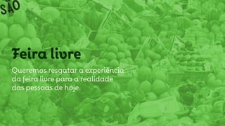 Feira livre
Queremos resgatar a experiência
da feira livre para a realidade
das pessoas de hoje.
 