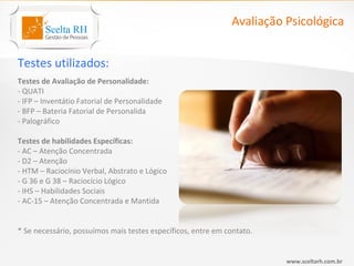 Avaliação Psicológica


Testes utilizados:
Testes de Avaliação de Personalidade:
- QUATI
- IFP – Inventátio Fatorial de Personalidade
- BFP – Bateria Fatorial de Personalida
- Palográfico

Testes de habilidades Específicas:
- AC – Atenção Concentrada
- D2 – Atenção
- HTM – Raciocínio Verbal, Abstrato e Lógico
- G 36 e G 38 – Raciocício Lógico
- IHS – Habilidades Sociais
- AC-15 – Atenção Concentrada e Mantida


* Se necessário, possuímos mais testes específicos, entre em contato.


                                                                        www.sceltarh.com.br
 